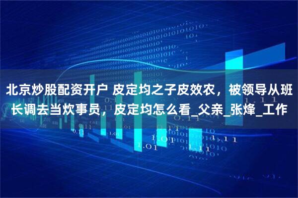 北京炒股配资开户 皮定均之子皮效农,被领导从班长调去当炊事员,皮定均怎么看_父亲_张烽_工作