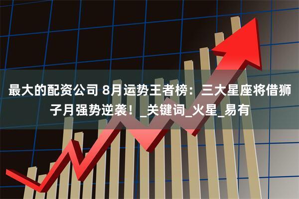 最大的配资公司 8月运势王者榜：三大星座将借狮子月强势逆袭！_关键词_火星_易有