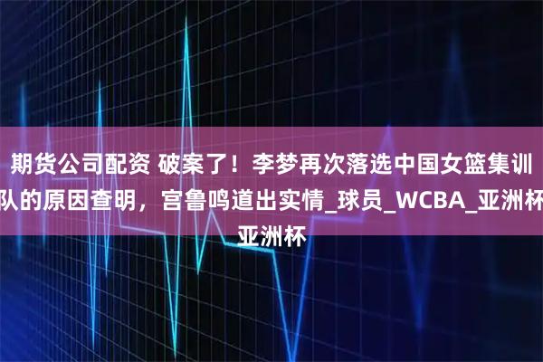 期货公司配资 破案了！李梦再次落选中国女篮集训队的原因查明，宫鲁鸣道出实情_球员_WCBA_亚洲杯