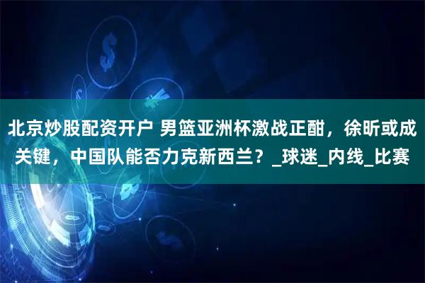 北京炒股配资开户 男篮亚洲杯激战正酣,徐昕或成关键,中国队能否力克新西兰?_球迷_内线_比赛