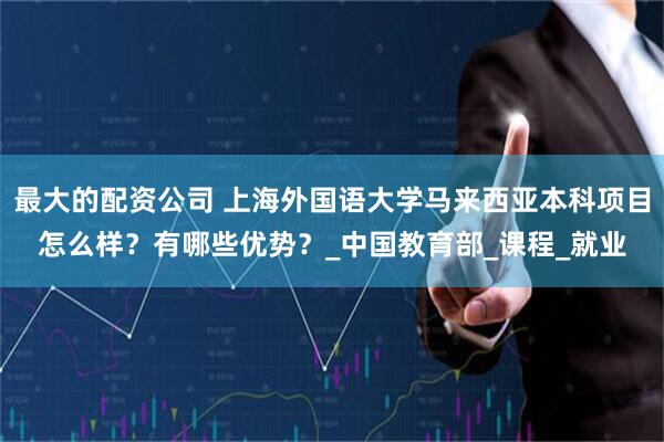 最大的配资公司 上海外国语大学马来西亚本科项目怎么样？有哪些优势？_中国教育部_课程_就业