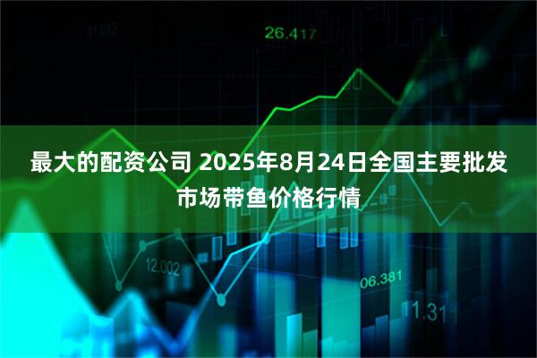 最大的配资公司 2025年8月24日全国主要批发市场带鱼价格行情