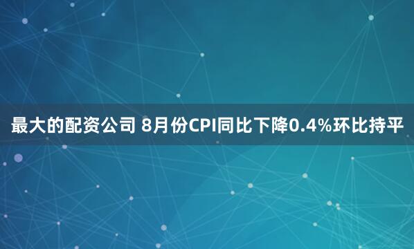最大的配资公司 8月份CPI同比下降0.4%环比持平