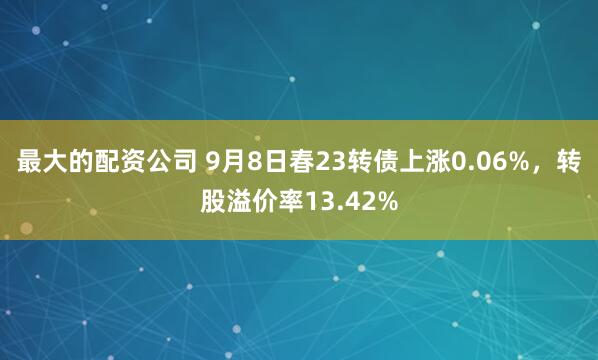 最大的配资公司 9月8日春23转债上涨0.06%,转股溢价率13.42%