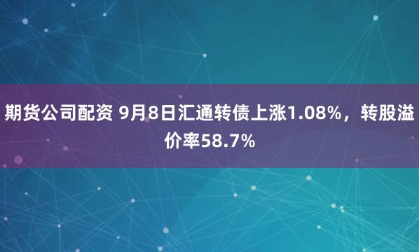 期货公司配资 9月8日汇通转债上涨1.08%，转股溢价率58.7%