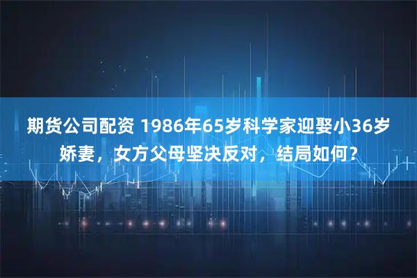 期货公司配资 1986年65岁科学家迎娶小36岁娇妻,女方父母坚决反对,结局如何?