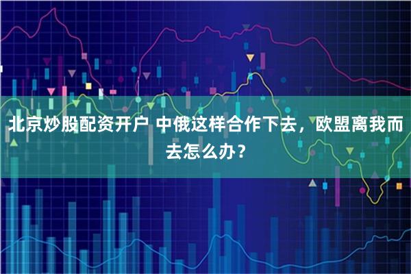 北京炒股配资开户 中俄这样合作下去,欧盟离我而去怎么办?