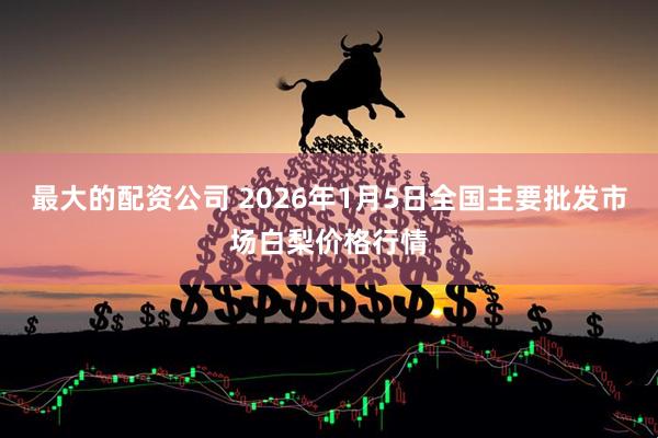 最大的配资公司 2026年1月5日全国主要批发市场白梨价格行情